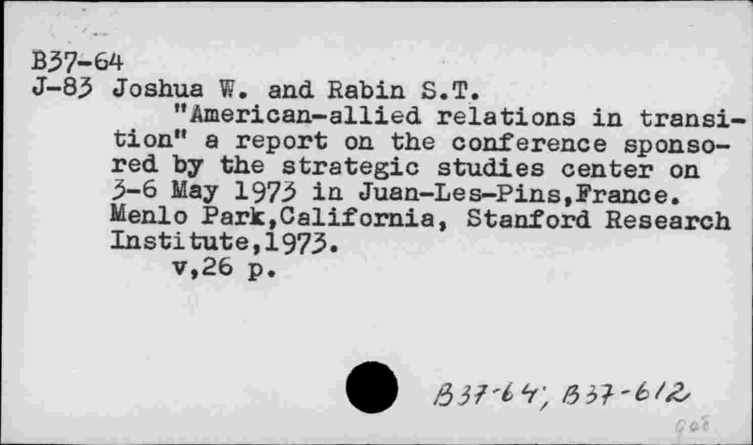 ﻿B37-64
J-8j5 Joshua W. and Rabin S.T.
’’American-allied relations in transition” a report on the conference sponsored by the strategic studies center on >-6 May 1973 in Juan-Les-Pins, France. Menlo Park,California, Stanford Research Institute,1975« v,26 p.
9 V;